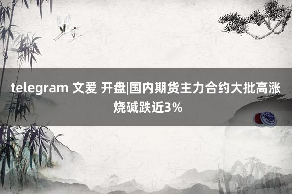 telegram 文爱 开盘|国内期货主力合约大批高涨 烧碱跌近3%