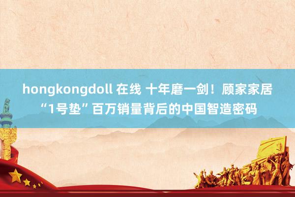 hongkongdoll 在线 十年磨一剑！顾家家居“1号垫”百万销量背后的中国智造密码