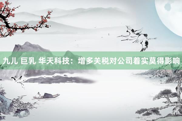 九儿 巨乳 华天科技：增多关税对公司着实莫得影响