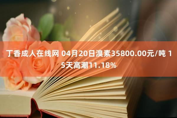 丁香成人在线网 04月20日溴素35800.00元/吨 15天高潮11.18%