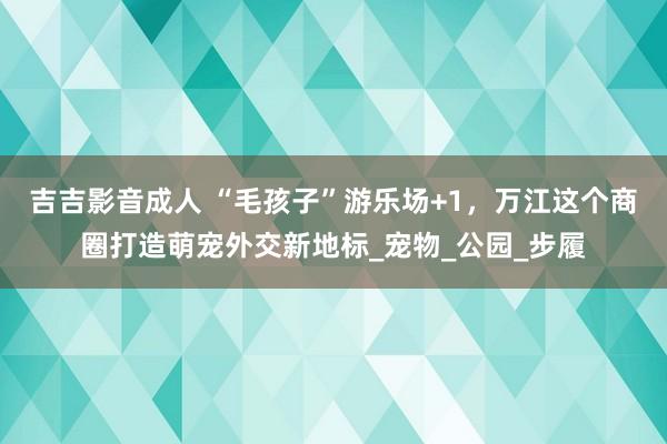 吉吉影音成人 “毛孩子”游乐场+1，万江这个商圈打造萌宠外交新地标_宠物_公园_步履