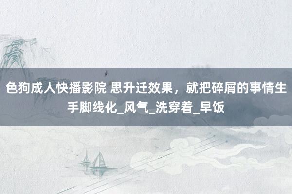 色狗成人快播影院 思升迁效果，就把碎屑的事情生手脚线化_风气_洗穿着_早饭