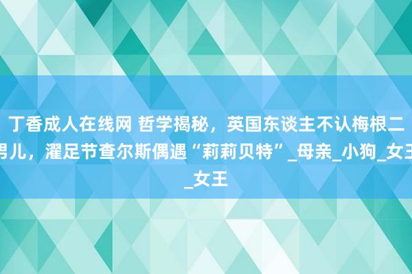 丁香成人在线网 哲学揭秘，英国东谈主不认梅根二男儿，濯足节查尔斯偶遇“莉莉贝特”_母亲_小狗_女王