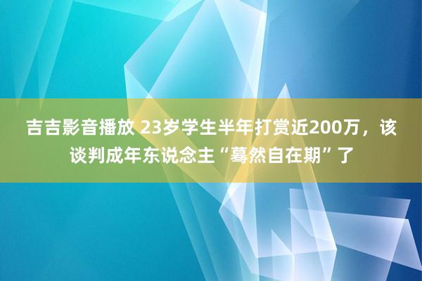吉吉影音播放 23岁学生半年打赏近200万，该谈判成年东说念主“蓦然自在期”了