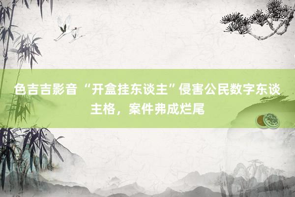 色吉吉影音 “开盒挂东谈主”侵害公民数字东谈主格，案件弗成烂尾