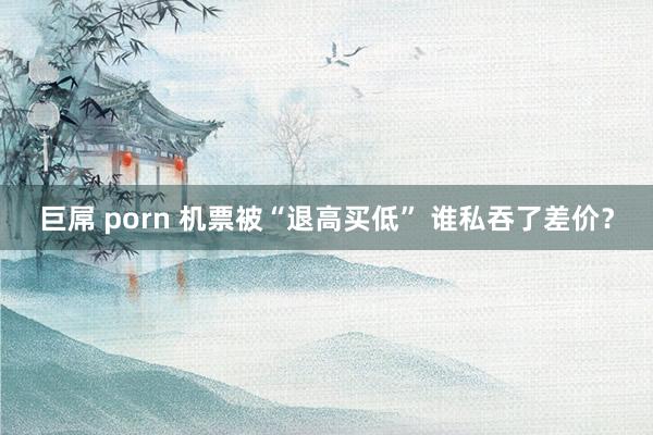 巨屌 porn 机票被“退高买低” 谁私吞了差价？