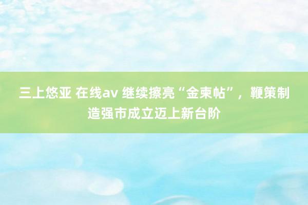 三上悠亚 在线av 继续擦亮“金柬帖”，鞭策制造强市成立迈上新台阶