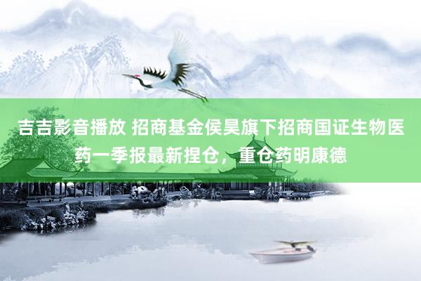 吉吉影音播放 招商基金侯昊旗下招商国证生物医药一季报最新捏仓，重仓药明康德