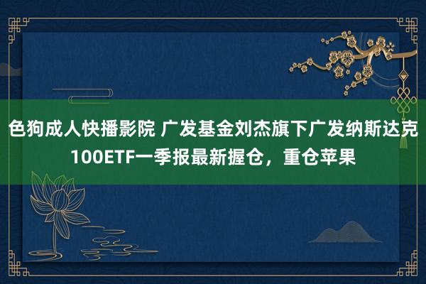 色狗成人快播影院 广发基金刘杰旗下广发纳斯达克100ETF一季报最新握仓，重仓苹果