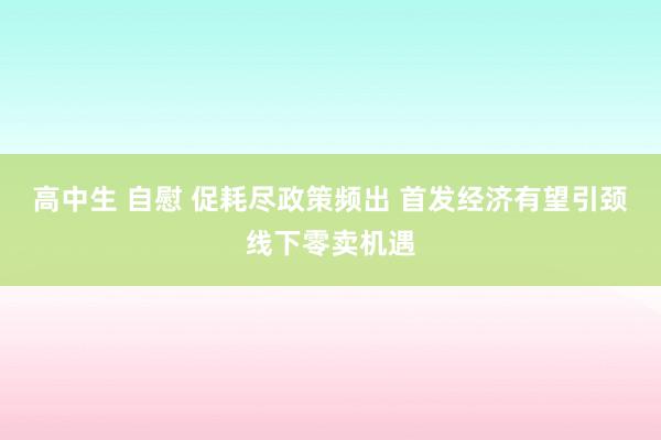 高中生 自慰 促耗尽政策频出 首发经济有望引颈线下零卖机遇