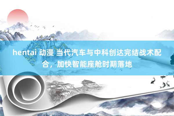 hentai 动漫 当代汽车与中科创达完结战术配合，加快智能座舱时期落地
