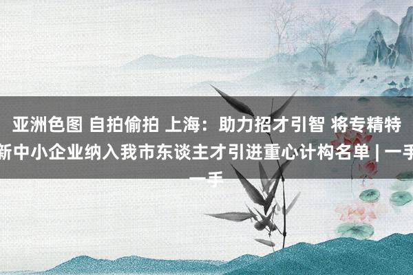 亚洲色图 自拍偷拍 上海：助力招才引智 将专精特新中小企业纳入我市东谈主才引进重心计构名单 | 一手