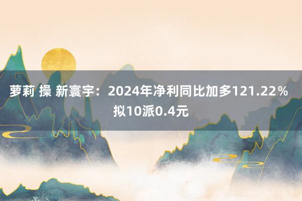 萝莉 操 新寰宇：2024年净利同比加多121.22％ 拟10派0.4元