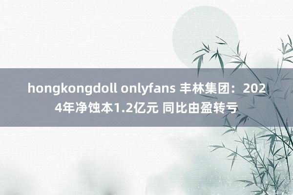 hongkongdoll onlyfans 丰林集团：2024年净蚀本1.2亿元 同比由盈转亏