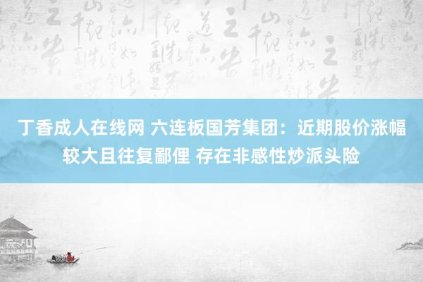 丁香成人在线网 六连板国芳集团：近期股价涨幅较大且往复鄙俚 存在非感性炒派头险