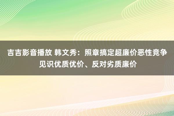 吉吉影音播放 韩文秀：照章搞定超廉价恶性竞争 见识优质优价、反对劣质廉价