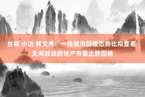 丝袜 小说 韩文秀：一线城市回暖态势比拟显著 无间鼓动房地产市集止跌回稳