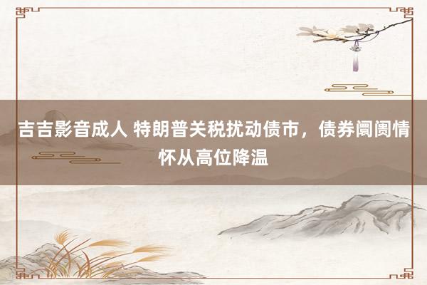 吉吉影音成人 特朗普关税扰动债市，债券阛阓情怀从高位降温