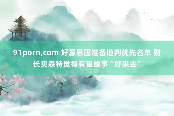 91porn，com 好意思国准备道判优先名单 财长贝森特觉得有望竣事“好来去”