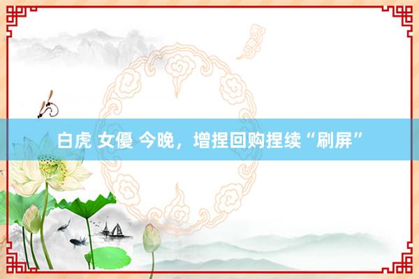 白虎 女優 今晚，增捏回购捏续“刷屏”