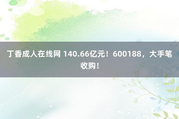 丁香成人在线网 140.66亿元！600188，大手笔收购！