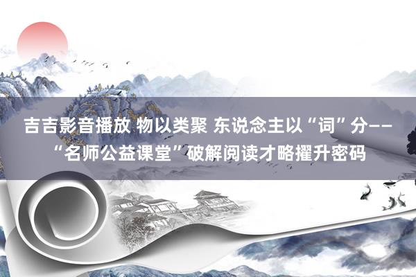 吉吉影音播放 物以类聚 东说念主以“词”分——“名师公益课堂”破解阅读才略擢升密码