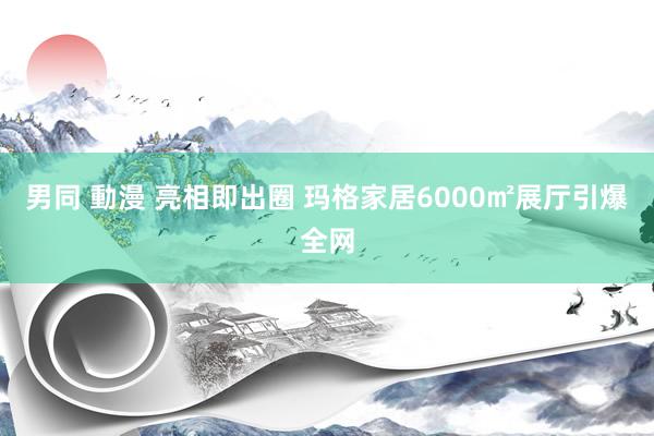 男同 動漫 亮相即出圈 玛格家居6000㎡展厅引爆全网