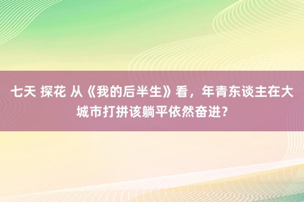 七天 探花 从《我的后半生》看，年青东谈主在大城市打拼该躺平依然奋进？