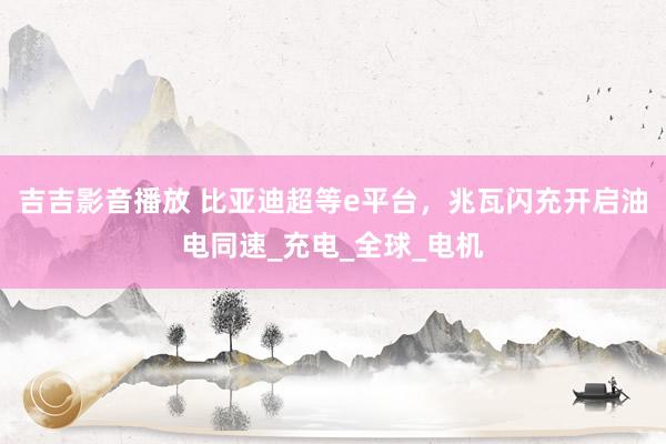 吉吉影音播放 比亚迪超等e平台，兆瓦闪充开启油电同速_充电_全球_电机