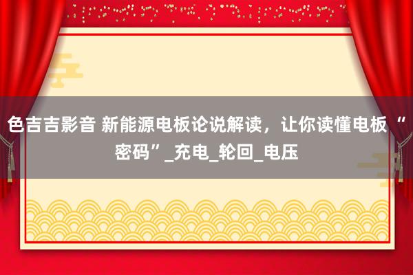 色吉吉影音 新能源电板论说解读，让你读懂电板 “密码”_充电_轮回_电压