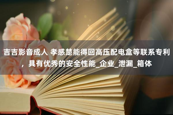 吉吉影音成人 孝感楚能得回高压配电盒等联系专利，具有优秀的安全性能_企业_泄漏_箱体