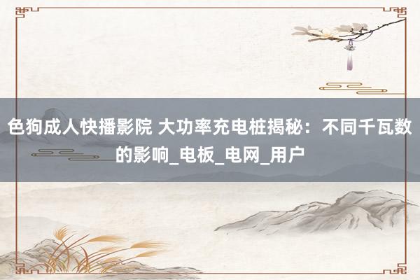色狗成人快播影院 大功率充电桩揭秘：不同千瓦数的影响_电板_电网_用户