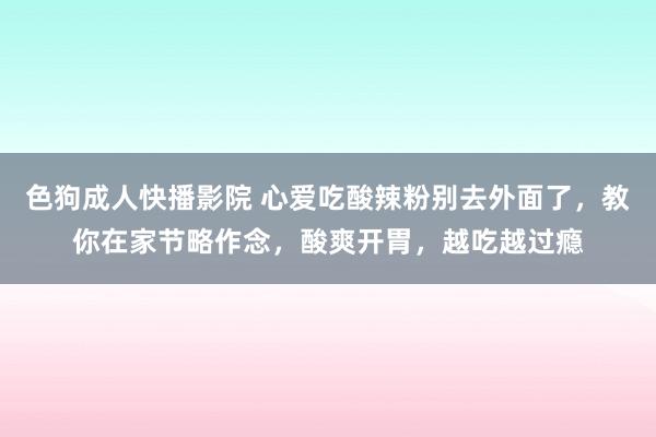 色狗成人快播影院 心爱吃酸辣粉别去外面了，教你在家节略作念，酸爽开胃，越吃越过瘾