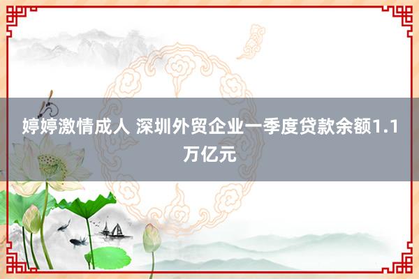 婷婷激情成人 深圳外贸企业一季度贷款余额1.1万亿元