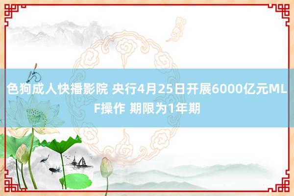 色狗成人快播影院 央行4月25日开展6000亿元MLF操作 期限为1年期