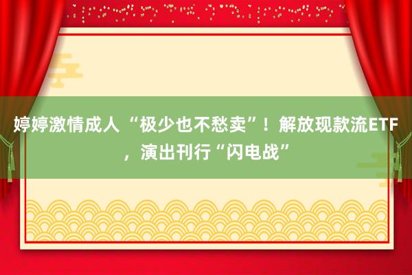 婷婷激情成人 “极少也不愁卖”！解放现款流ETF，演出刊行“闪电战”
