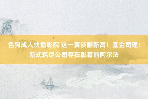 色狗成人快播影院 这一赛谈翻新高！基金司理：新式耗尽公司存在彰着的阿尔法