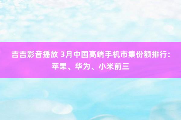 吉吉影音播放 3月中国高端手机市集份额排行：苹果、华为、小米前三