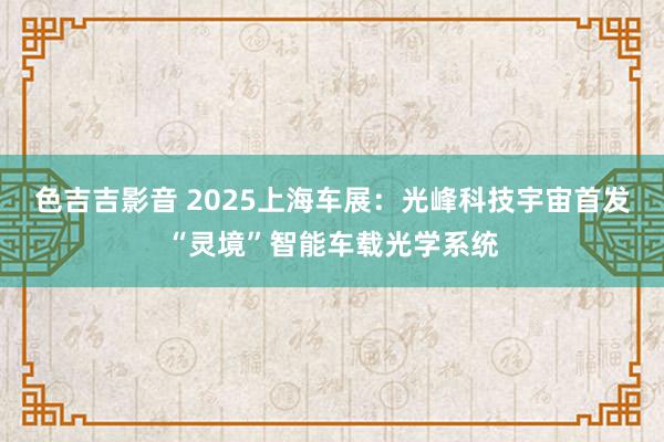 色吉吉影音 2025上海车展：光峰科技宇宙首发“灵境”智能车载光学系统