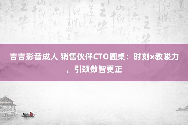 吉吉影音成人 销售伙伴CTO圆桌：时刻x教唆力，引颈数智更正