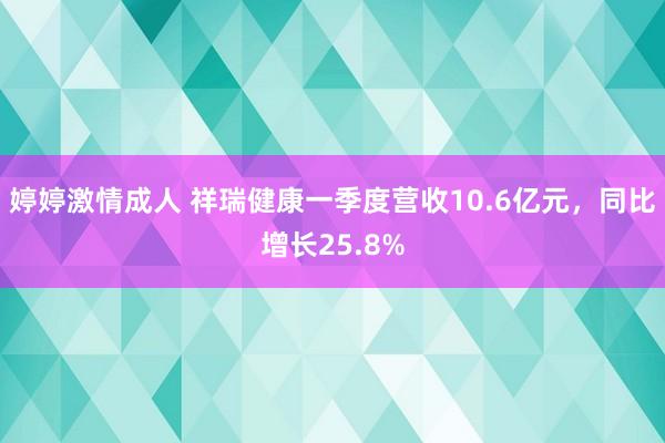 婷婷激情成人 祥瑞健康一季度营收10.6亿元，同比增长25.8%