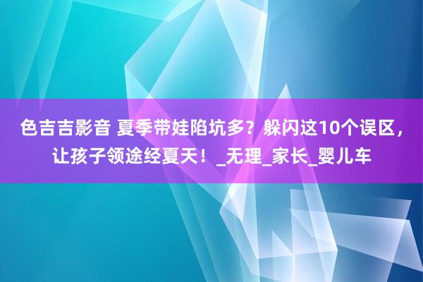 色吉吉影音 夏季带娃陷坑多？躲闪这10个误区，让孩子领途经夏天！_无理_家长_婴儿车