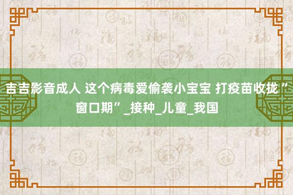 吉吉影音成人 这个病毒爱偷袭小宝宝 打疫苗收拢“窗口期”_接种_儿童_我国