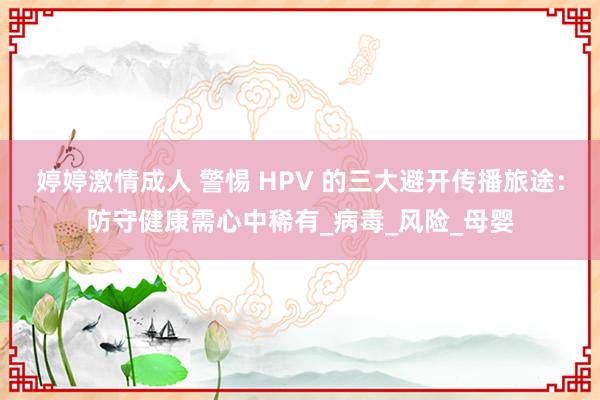 婷婷激情成人 警惕 HPV 的三大避开传播旅途：防守健康需心中稀有_病毒_风险_母婴