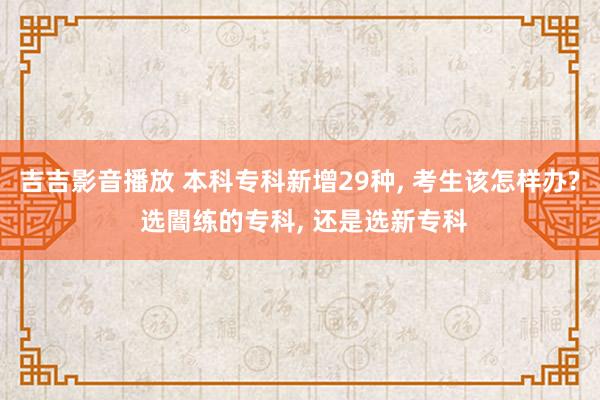 吉吉影音播放 本科专科新增29种， 考生该怎样办? 选闇练的专科， 还是选新专科