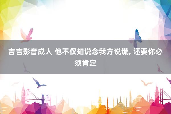 吉吉影音成人 他不仅知说念我方说谎， 还要你必须肯定