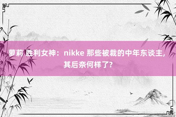 萝莉 胜利女神：nikke 那些被裁的中年东谈主， 其后奈何样了?