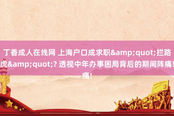 丁香成人在线网 上海户口成求职&quot;拦路虎&quot;? 透视中年办事困局背后的期间阵痛!