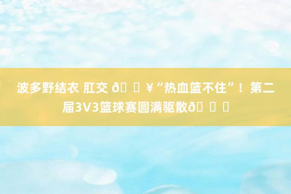 波多野结衣 肛交 🔥“热血篮不住”！第二届3V3篮球赛圆满驱散🎉