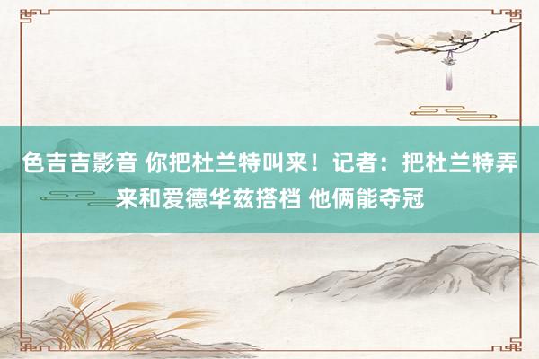 色吉吉影音 你把杜兰特叫来！记者：把杜兰特弄来和爱德华兹搭档 他俩能夺冠